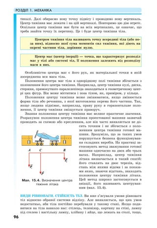 РОЗДІЛ 1. МЕХАНІКА
96
тикалі. Далі обираємо нову точку підвісу і проводимо нову вертикаль.
Центр тяжіння має лежати і на цій вертикалі. Повторимо цю дію втретє.
Оскільки центр тяжіння має бути на всіх вертикалях, це означає, що
треба знайти точку їх перетину. Це і буде центр тяжіння тіла.
Центром тяжіння тіла називають точку всередині тіла (або по-
за ним), відносно якої сума моментів сил тяжіння, які діють на
окремі частини тіла, дорівнює нулю.
Центр мас (центр інерції) — точка, що характеризує розподіл
мас у тілі або системі тіл, її положення залежить від розподілу
маси в них.
Особливістю центра мас є його рух, як матеріальної точки в якій
зосереджена вся маса тіла.
Положення центра мас тіла в однорідному полі тяжіння збігається з
положенням його центра тяжіння. Наприклад, центр тяжіння кулі, диска,
стержня, прямокутного паралелепіпеда знаходиться в геометричному цент-
рі цих фігур. Він може міститися і поза тілом, як, приміром, у кільця.
Положення центру тяжіння може змінюватися, якщо змінюється
форма тіла або речовина, з якої виготовлена окрема його частина. Так,
якщо людина піднімає, наприклад, праву руку в горизонтальне поло-
ження, її центр тяжіння зміщується праворуч.
Знання положення центру тяжіння має велике практичне значення.
Розрахунок положення центра тяжіння проектованої машини зазвичай
проводять за схемою або кресленням, але він часто виявляється не до-
сить точним і не збігається з поло-
женням центра тяжіння готової ма-
шини. Зрозуміло, що за таких умов
порушується безпека функціонуван-
ня складних виробів. На практиці за-
стосовують метод зважування готової
машини одночасно на двох або трьох
вагах. Наприклад, центр тяжіння
літака визначається в такий спосіб:
його ставлять на двоє терезів, від-
стань між якими відома і за показа-
ми яких, знаючи відстань, знаходять
положення центру тяжіння літака.
Цей метод широко застосовується в
авіації, його називають центруван-
ням (мал. 15.4).
ВИДИ РІВНОВАГИ. СТІЙКІСТЬ ТІЛ. Ви вже з’ясували умови рівноваги
тіл відносно обраної системи відліку. Але виявляється, що цих умов
недостатньо, аби тіла постійно перебували у такому стані. Якщо поди-
витися на тіла навколо нас: стілець, телевізор, картину на стіні, лампу
під стелею і настільну лампу, хлібину і яйце, що лежать на столі, тощо,
Мал. 15.4. Визначення центра
тяжіння літака
 