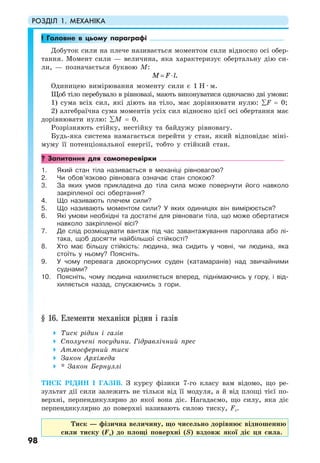 РОЗДІЛ 1. МЕХАНІКА
98
! Головне в цьому параграфі
Добуток сили на плече називається моментом сили відносно осі обер-
тання. Момент сили — величина, яка характеризує обертальну дію си-
ли, — позначається буквою М:
.M F l= ⋅
Одиницею вимірювання моменту сили є 1 Н · м.
Щоб тіло перебувало в рівновазі, мають виконуватися одночасно дві умови:
1) сума всіх сил, які діють на тіло, має дорівнювати нулю: ∑F = 0;
2) алгебраїчна сума моментів усіх сил відносно цієї осі обертання має
дорівнювати нулю: ∑M = 0.
Розрізняють стійку, нестійку та байдужу рівновагу.
Будь-яка система намагається перейти у стан, який відповідає міні-
муму її потенціональної енергії, тобто у стійкий стан.
? Запитання для самоперевірки
1. Який стан тіла називається в механіці рівновагою?
2. Чи обов’язково рівновага означає стан спокою?
3. За яких умов прикладена до тіла сила може повернути його навколо
закріпленої осі обертання?
4. Що називають плечем сили?
5. Що називають моментом сили? У яких одиницях він вимірюється?
6. Які умови необхідні та достатні для рівноваги тіла, що може обертатися
навколо закріпленої вісі?
7. Де слід розміщувати вантаж під час завантажування пароплава або лі-
така, щоб досягти найбільшої стійкості?
8. Хто має більшу стійкість: людина, яка сидить у човні, чи людина, яка
стоїть у ньому? Поясніть.
9. У чому перевага двокорпусних суден (катамаранів) над звичайними
суднами?
10. Поясніть, чому людина нахиляється вперед, піднімаючись у гору, і від-
хиляється назад, спускаючись з гори.
§ 16. Елементи механіки рідин і газів
Тиск рідин і газів
Сполучені посудини. Гідравлічний прес
Атмосферний тиск
Закон Архімеда
* Закон Бернуллі
ТИСК РІДИН І ГАЗІВ. З курсу фізики 7-го класу вам відомо, що ре-
зультат дії сили залежить не тільки від її модуля, а й від площі тієї по-
верхні, перпендикулярно до якої вона діє. Нагадаємо, що силу, яка діє
перпендикулярно до поверхні називають силою тиску, Fт.
Тиск — фізична величину, що чисельно дорівнює відношенню
сили тиску (Fт) до площі поверхні (S) вздовж якої діє ця сила.
 