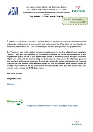 Agrupamento de Escolas da Quinta do Conde
                         ESCOLA BÁSICA INTEGRADA DA QUINTA DO CONDE
                     CURSO DE EDUCAÇÃO E FORMAÇÃO DE ADULTOS – NÍVEL SECUNDÁRIO
                                              2011/2012
                             SOCIEDADE, TECNOLOGIA E CIÊNCIA
                                                                       Curso EFA – Nível Secundário
                                                                                  Início em Setembro 2011




6. Na sua condição de consumidor, elabore de modo resumido e fundamentado uma carta de
reclamação relativamente a um produto que tenha adquirido. Para além da identificação do
remetente, destinatário, etc., faça uma descrição e uma exposição clara do que pretende.

Srs. Venho por este meio mostrar o meu desagrado, com um produto adquirido nas suas lojas
“Worten”, para ser mais conciso, no continente da Quinta do Conde. O equipamento é uma
Playstation3, que ao fim de 10 dias de utilização normal, o mesmo quando o desliguei não voltou
a ligar nem a dar sinal do mesmo. Dirigi-me á loja onde o adquiri, onde fui informada que seria
uma avaria do software. Já se passou 3 semanas e ainda não obtive qualquer tipo de resposta.
Gostaria que me dessem uma resposta rápida, ou que me dessem outra solução como por
exemplo, a possibilidade de me substituírem por um produto novo, pois não acho normal uma
consola como esta, ao fim de 10 dias avariar.


Sem outro assunto,


Margarida Canuto


Melhorar




                         Sugere-se a melhoria/correção das questões assinaladas
 