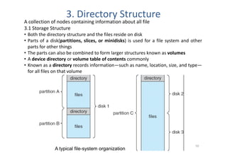 3. Directory Structure
A collection of nodes containing information about all file
3.1 Storage Structure
• Both the directory structure and the files reside on disk
• Parts of a disk(partitions, slices, or minidisks) is used for a file system and other
  parts for other things
• The parts can also be combined to form larger structures known as volumes
• A device directory or volume table of contents commonly
• Known as a directory records information—such as name, location, size, and type—
  for all files on that volume




                                Loganathan R, CSE, HKBKCE                          10
               A typical file-system organization
 