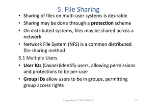5. File Sharing
• Sharing of files on multi-user systems is desirable
• Sharing may be done through a protection scheme
• On distributed systems, files may be shared across a
  network
• Network File System (NFS) is a common distributed
  file-sharing method
5.1 Multiple Users
• User IDs (Owner)identify users, allowing permissions
  and protections to be per-user
• Group IDs allow users to be in groups, permitting
  group access rights

                    Loganathan R, CSE, HKBKCE        18
 