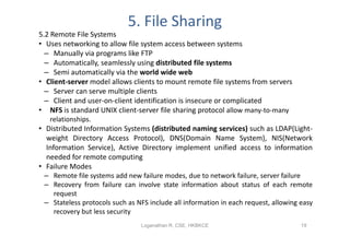 5. File Sharing
5.2 Remote File Systems
• Uses networking to allow file system access between systems
  – Manually via programs like FTP
  – Automatically, seamlessly using distributed file systems
  – Semi automatically via the world wide web
• Client-server model allows clients to mount remote file systems from servers
  – Server can serve multiple clients
  – Client and user-on-client identification is insecure or complicated
• NFS is standard UNIX client-server file sharing protocol allow many-to-many
   relationships.
• Distributed Information Systems (distributed naming services) such as LDAP(Light-
  weight Directory Access Protocol), DNS(Domain Name System), NIS(Network
  Information Service), Active Directory implement unified access to information
  needed for remote computing
• Failure Modes
 – Remote file systems add new failure modes, due to network failure, server failure
 – Recovery from failure can involve state information about status of each remote
   request
 – Stateless protocols such as NFS include all information in each request, allowing easy
   recovery but less security
                                Loganathan R, CSE, HKBKCE                            19
 