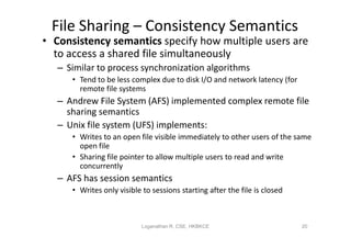 File Sharing – Consistency Semantics
• Consistency semantics specify how multiple users are
  to access a shared file simultaneously
   – Similar to process synchronization algorithms
      • Tend to be less complex due to disk I/O and network latency (for
        remote file systems
   – Andrew File System (AFS) implemented complex remote file
     sharing semantics
   – Unix file system (UFS) implements:
      • Writes to an open file visible immediately to other users of the same
        open file
      • Sharing file pointer to allow multiple users to read and write
        concurrently
   – AFS has session semantics
      • Writes only visible to sessions starting after the file is closed



                            Loganathan R, CSE, HKBKCE                       20
 