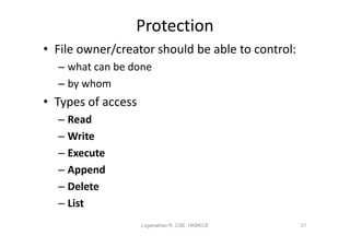 Protection
• File owner/creator should be able to control:
  – what can be done
  – by whom
• Types of access
  – Read
  – Write
  – Execute
  – Append
  – Delete
  – List
                    Loganathan R, CSE, HKBKCE     21
 