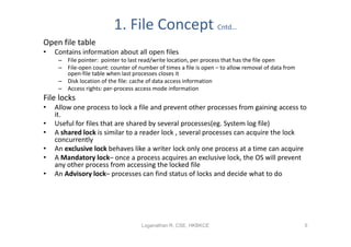 1. File Concept Cntd…
Open file table
•   Contains information about all open files
     – File pointer: pointer to last read/write location, per process that has the file open
     – File-open count: counter of number of times a file is open – to allow removal of data from
       open-file table when last processes closes it
     – Disk location of the file: cache of data access information
     – Access rights: per-process access mode information
File locks
•   Allow one process to lock a file and prevent other processes from gaining access to
    it.
•   Useful for files that are shared by several processes(eg. System log file)
•   A shared lock is similar to a reader lock , several processes can acquire the lock
    concurrently
•   An exclusive lock behaves like a writer lock only one process at a time can acquire
•   A Mandatory lock– once a process acquires an exclusive lock, the OS will prevent
    any other process from accessing the locked file
•   An Advisory lock– processes can find status of locks and decide what to do




                                     Loganathan R, CSE, HKBKCE                                      5
 