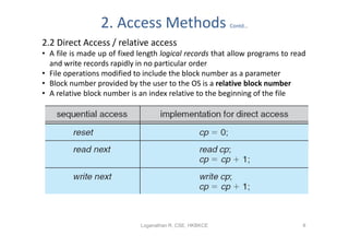 2. Access Methods                       Contd…


2.2 Direct Access / relative access
• A file is made up of fixed length logical records that allow programs to read
  and write records rapidly in no particular order
• File operations modified to include the block number as a parameter
• Block number provided by the user to the OS is a relative block number
• A relative block number is an index relative to the beginning of the file




                             Loganathan R, CSE, HKBKCE                        8
 