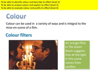Colour can be used in a variety of ways and is integral to the
mise-en-scene of a film.
Colour filters
An orange filter
in The Green
Room suggests
that all the light
in this scene
comes from
candles.
To be able to identify colour and describe its effect (level 2)
To be able to analyse colour and explain its effect (level 3)
To be able to evaluate colour and justify its effect (level 4)
 