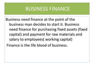 BUSINESS FINANCE
Business need finance at the point of the
business man decides to start it. Business
need finance for purchasing fixed assets (fixed
capital) and payment for raw materials and
salary to employees( working capital)
Finance is the life blood of business.
 