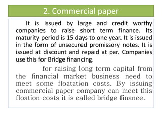 2. Commercial paper
It is issued by large and credit worthy
companies to raise short term finance. Its
maturity period is 15 days to one year. It is issued
in the form of unsecured promissory notes. It is
issued at discount and repaid at par. Companies
use this for Bridge financing.
for raising long term capital from
the financial market business need to
meet some floatation costs. By issuing
commercial paper company can meet this
floation costs it is called bridge finance.
 