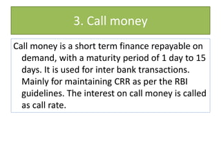 3. Call money
Call money is a short term finance repayable on
demand, with a maturity period of 1 day to 15
days. It is used for inter bank transactions.
Mainly for maintaining CRR as per the RBI
guidelines. The interest on call money is called
as call rate.
 