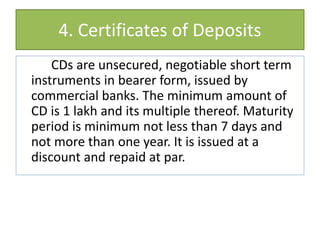 4. Certificates of Deposits
CDs are unsecured, negotiable short term
instruments in bearer form, issued by
commercial banks. The minimum amount of
CD is 1 lakh and its multiple thereof. Maturity
period is minimum not less than 7 days and
not more than one year. It is issued at a
discount and repaid at par.
 