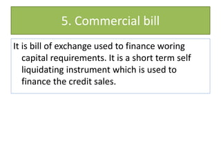 5. Commercial bill
It is bill of exchange used to finance woring
capital requirements. It is a short term self
liquidating instrument which is used to
finance the credit sales.
 