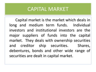 CAPITAL MARKET
Capital market is the market which deals in
long and medium term funds. Individual
investors and institutional investors are the
major suppliers of funds into the capital
market. They deals with ownership securities
and creditor ship securities. Shares,
debentures, bonds and other wide range of
securities are dealt in capital market.
 