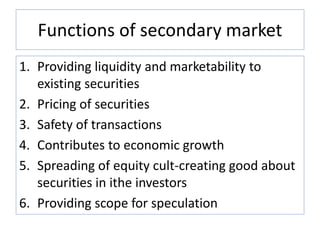 Functions of secondary market
1. Providing liquidity and marketability to
existing securities
2. Pricing of securities
3. Safety of transactions
4. Contributes to economic growth
5. Spreading of equity cult-creating good about
securities in ithe investors
6. Providing scope for speculation
 