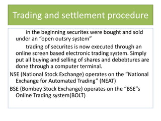 Trading and settlement procedure
in the beginning securites were bought and sold
under an “open outsry system”
trading of securites is now executed through an
online screen based electronic trading system. Simply
put all buying and selling of shares and debebtures are
done through a computer terminal.
NSE (National Stock Exchange) operates on the “National
Exchange for Automated Trading” (NEAT)
BSE (Bombey Stock Exchange) operates on the “BSE”s
Online Trading system(BOLT)
 