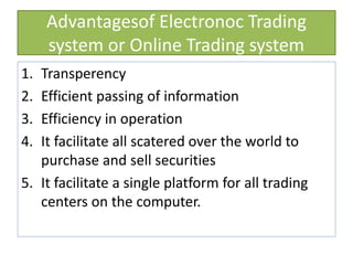 Advantagesof Electronoc Trading
system or Online Trading system
1. Transperency
2. Efficient passing of information
3. Efficiency in operation
4. It facilitate all scatered over the world to
purchase and sell securities
5. It facilitate a single platform for all trading
centers on the computer.
 