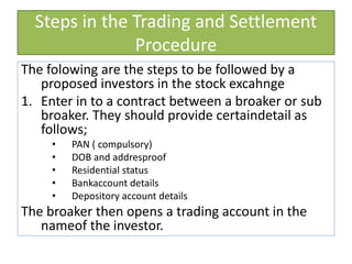 Steps in the Trading and Settlement
Procedure
The folowing are the steps to be followed by a
proposed investors in the stock excahnge
1. Enter in to a contract between a broaker or sub
broaker. They should provide certaindetail as
follows;
• PAN ( compulsory)
• DOB and addresproof
• Residential status
• Bankaccount details
• Depository account details
The broaker then opens a trading account in the
nameof the investor.
 