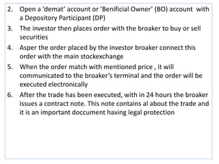 2. Open a ‘demat’ account or ‘Benificial Owner’ (BO) account with
a Depository Participant (DP)
3. The investor then places order with the broaker to buy or sell
securities
4. Asper the order placed by the investor broaker connect this
order with the main stockexchange
5. When the order match with mentioned price , it will
communicated to the broaker’s terminal and the order will be
executed electronically
6. After the trade has been executed, with in 24 hours the broaker
issues a contract note. This note contains al about the trade and
it is an important doccument having legal protection
 