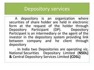 Depository services
A depository is an organization where
securities of share holder are held in electronic
form at the request of the holder through
Depository Participant (DP). Depository
Participant is an intermediary or the agent of the
investor in the depository system providing link
between company and he client through
depository
. In India two Depositories are operating viz,
National Securities Depositary Limited (NSDL)
& Central Depository Services Limited (CDSL)
 