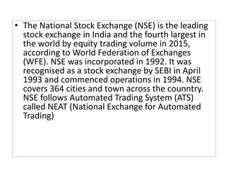 • The National Stock Exchange (NSE) is the leading
stock exchange in India and the fourth largest in
the world by equity trading volume in 2015,
according to World Federation of Exchanges
(WFE). NSE was incorporated in 1992. It was
recognised as a stock exchange by SEBI in April
1993 and commenced operations in 1994. NSE
covers 364 cities and town across the counntry.
NSE follows Automated Trading System (ATS)
called NEAT (National Exchange for Automated
Trading)
 