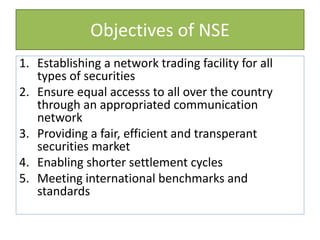 Objectives of NSE
1. Establishing a network trading facility for all
types of securities
2. Ensure equal accesss to all over the country
through an appropriated communication
network
3. Providing a fair, efficient and transperant
securities market
4. Enabling shorter settlement cycles
5. Meeting international benchmarks and
standards
 