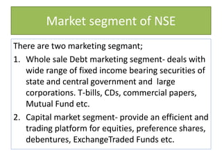 Market segment of NSE
There are two marketing segmant;
1. Whole sale Debt marketing segment- deals with
wide range of fixed income bearing securities of
state and central government and large
corporations. T-bills, CDs, commercial papers,
Mutual Fund etc.
2. Capital market segment- provide an efficient and
trading platform for equities, preference shares,
debentures, ExchangeTraded Funds etc.
 