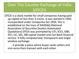 Over The Counter Exchange of India
(OTCEI)
OTCEI is a stock market for small companies having paid
up capital of less than 3 crores. It was started in 1992.
incorporated under Companies Act 1956. this is
established on the lines of NASDAQ (National
Association of Securities Dealers Automated
Quotations) OTCEI was promoted by UTI, ICICI, IDBI,
IFCI, LIC, GIC, SBI capital market and Can Bank financial
service. It fully computerized, transparent and single
window exchange.
it provide a place where buyer seeks sellers and
vice-versa then transact with each other.
 
