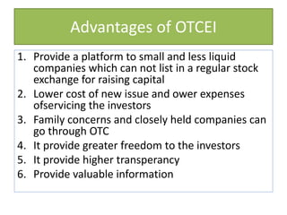 Advantages of OTCEI
1. Provide a platform to small and less liquid
companies which can not list in a regular stock
exchange for raising capital
2. Lower cost of new issue and ower expenses
ofservicing the investors
3. Family concerns and closely held companies can
go through OTC
4. It provide greater freedom to the investors
5. It provide higher transperancy
6. Provide valuable information
 
