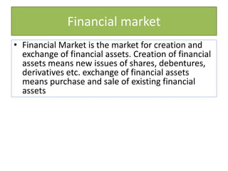 Financial market
• Financial Market is the market for creation and
exchange of financial assets. Creation of financial
assets means new issues of shares, debentures,
derivatives etc. exchange of financial assets
means purchase and sale of existing financial
assets
 
