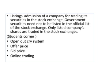 • Listing:- admission of a company for trading its
securities in the stock exchange. Government
securities need not to be listed in the official list
of the stock exchange. Only listed company’s
shares are traded in the stock exchanges.
(Students corner )
• Open out cry system
• Offer price
• Bid price
• Online trading
 