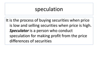 speculation
It is the process of buying securities when price
is low and selling securities when price is high.
Speculator is a person who conduct
speculation for making profit from the price
differences of securities
 