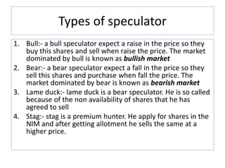 Types of speculator
1. Bull:- a bull speculator expect a raise in the price so they
buy this shares and sell when raise the price. The market
dominated by bull is known as bullish market
2. Bear:- a bear speculator expect a fall in the price so they
sell this shares and purchase when fall the price. The
market dominated by bear is known as bearish market
3. Lame duck:- lame duck is a bear speculator. He is so called
because of the non availability of shares that he has
agreed to sell
4. Stag:- stag is a premium hunter. He apply for shares in the
NIM and after getting allotment he sells the same at a
higher price.
 