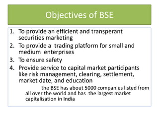 Objectives of BSE
1. To provide an efficient and transperant
securities marketing
2. To provide a trading platform for small and
medium enterprises
3. To ensure safety
4. Provide service to capital market participants
like risk management, clearing, settlement,
market date, and education
the BSE has about 5000 companies listed from
all over the world and has the largest market
capitalisation in India
 