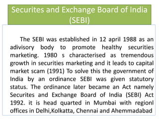 Securites and Exchange Board of India
(SEBI)
The SEBI was established in 12 april 1988 as an
adivisory body to promote healthy securities
marketing. 1980 s characterised as tremendous
growth in securities marketing and it leads to capital
market scam (1991) To solve this the government of
India by an ordinance SEBI was given statutory
status. The ordinance later became an Act namely
Securites and Exchange Board of India (SEBI) Act
1992. it is head quarted in Mumbai with regionl
offices in Delhi,Kolkatta, Chennai and Ahemmadabad
 