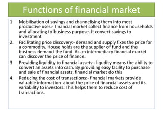 Functions of financial market
1. Mobilisation of savings and channelising them into most
productive uses:- financial market collect finance from households
and allocating to business purpose. It convert savings to
investment
2. Facilitating price discovery:- demand and supply fixes the price for
a commodity. House holds are the supplier of fund and the
business demand the fund. As an intermediary financial market
can discover the price of finance.
3. Providing liquidity to financial assets:- liqudity means the ability to
convert an assets into cash. By providing easy facility to purchase
and sale of financial assets, financial market do this
4. Reducing the cost of transactions:- financial markets provide
valuable information about the price of financial assets and its
variability to investors. This helps them to reduce cost of
transactions.
 