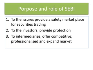 Porpose and role of SEBI
1. To the issures provide a safety market place
for securities trading
2. To the investors, provide protection
3. To intermediaries, offer competitive,
professionalised and expand market
 