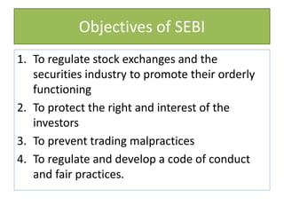Objectives of SEBI
1. To regulate stock exchanges and the
securities industry to promote their orderly
functioning
2. To protect the right and interest of the
investors
3. To prevent trading malpractices
4. To regulate and develop a code of conduct
and fair practices.
 