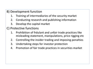 B) Development function
1. Training of intermediaries of the security market
2. Conducting research and publishing information
3. Develop the capital market
C) Protective functions
1. Prohibition of frdulant and unfair trade practices like
misleading statement, manipulations, price rigging etc
2. Controlling the insider trading and imposing penalties
3. Undertaking steps for investor protection
4. Promotion of fair trade practices in securities market
 