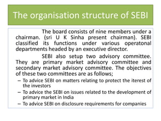 The organisation structure of SEBI
The board consists of nine members under a
chairman. (sri U K Sinha present chairman). SEBI
classified its functions under various operatonal
departments headed by an executive director.
SEBI also setup two advisory committee.
They are primary market advisory committee and
secondary market advisory committee. The objectives
of these two committees are as follows;
– To advice SEBI on matters relating to protect the iterest of
the investors
– To advice the SEBI on issues related to the development of
primary market in India
– To advice SEBI on disclosure requirements for companies
 