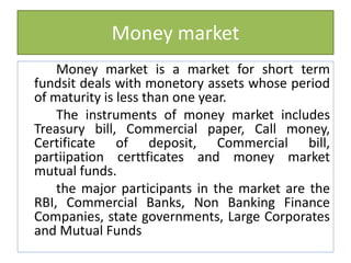 Money market
Money market is a market for short term
fundsit deals with monetory assets whose period
of maturity is less than one year.
The instruments of money market includes
Treasury bill, Commercial paper, Call money,
Certificate of deposit, Commercial bill,
partiipation certtficates and money market
mutual funds.
the major participants in the market are the
RBI, Commercial Banks, Non Banking Finance
Companies, state governments, Large Corporates
and Mutual Funds
 