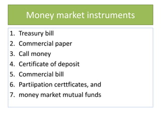 Money market instruments
1. Treasury bill
2. Commercial paper
3. Call money
4. Certificate of deposit
5. Commercial bill
6. Partiipation certtficates, and
7. money market mutual funds
 