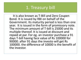 1. Treasury bill
it is also known as T-Bill and Zero Coupen
Bond. It is issued by RBI on behalf of the
Government. Its maturity period is less than one
year. It is issued in the form of promissory note.
The minimum amount of T-bill is 25000 and its
multiple thereof. It is issued at discount and
repaid at par. For eg. an investor purchase a 91
days T-bill having face value of Rs 100000 for
90000. after 91 days the investo will get Rs
100000. the difference of 10000 is the benefit of
the investor.
 