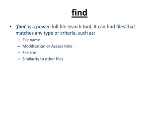 find
• ‘find’ is a power-full file search tool. It can find files that
matches any type or criteria, such as:
– File name
– Modification or Access time
– File size
– Similarity to other files
 
