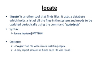 locate
• ‘locate’ is another tool that finds files. It uses a database
which holds a list of all the files in the system and needs to be
updated periodically using the command ‘updatedb’
• Syntax:
 locate [options] PATTERN
• Options:
 -r ‘regex’ find file with names matching regex
 -c only report amount of times each file was found
 