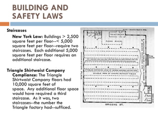 BUILDING AND
SAFETY LAWS
Staircases
New York Law: Buildings > 2,500
square feet per floor--< 5,000
square feet per floor--require two
staircases. Each additional 5,000
square feet per floor requires an
additional staircase.
Triangle Shirtwaist Company
Compliance: The Triangle
Shirtwaist Company floors had
10,000 square feet of
space. Any additional floor space
would have required a third
staircase. As it was, two
staircases--the number the
Triangle factory had--sufficed.
 