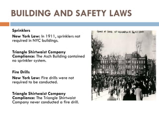 Sprinklers
New York Law: In 1911, sprinklers not
required in NYC buildings.
Triangle Shirtwaist Company
Compliance: The Asch Building contained
no sprinkler system.
Fire Drills
New York Law: Fire drills were not
required to be conducted.
Triangle Shirtwaist Company
Compliance: The Triangle Shirtwaist
Company never conducted a fire drill.
BUILDING AND SAFETY LAWS
 