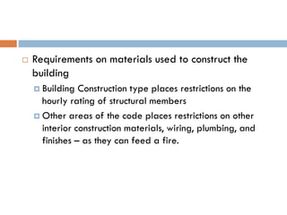  Requirements on materials used to construct the
building
 Building Construction type places restrictions on the
hourly rating of structural members
 Other areas of the code places restrictions on other
interior construction materials, wiring, plumbing, and
finishes – as they can feed a fire.
 
