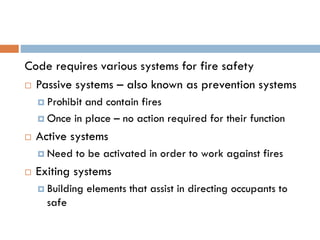 Code requires various systems for fire safety
 Passive systems – also known as prevention systems
 Prohibit and contain fires
 Once in place – no action required for their function
 Active systems
 Need to be activated in order to work against fires
 Exiting systems
 Building elements that assist in directing occupants to
safe
 