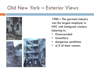 Old New York – Exterior Views
1900 – The garment industry
was the largest employer in
NYC with immigrant workers
laboring in:
• Overcrowded
• Unsanitary
• dangerous conditions
• 4/5 of them women.
 