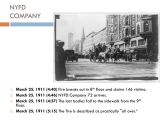 NYFD
COMPANY
 March 25, 1911 (4:40) Fire breaks out in 8th floor and claims 146 victims.
 March 25, 1911 (4:46) NYFD Company 72 arrives.
 March 25, 1911 (4:57) The last bodies fall to the sidewalk from the 9th
floor.
 March 25, 1911 (5:15) The fire is described as practically "all over.“
 